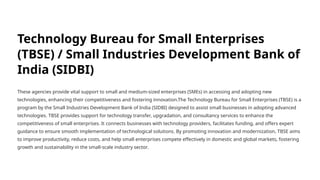 Technology Bureau for Small Enterprises
(TBSE) / Small Industries Development Bank of
India (SIDBI)
These agencies provide vital support to small and medium-sized enterprises (SMEs) in accessing and adopting new
technologies, enhancing their competitiveness and fostering innovation.The Technology Bureau for Small Enterprises (TBSE) is a
program by the Small Industries Development Bank of India (SIDBI) designed to assist small businesses in adopting advanced
technologies. TBSE provides support for technology transfer, upgradation, and consultancy services to enhance the
competitiveness of small enterprises. It connects businesses with technology providers, facilitates funding, and offers expert
guidance to ensure smooth implementation of technological solutions. By promoting innovation and modernization, TBSE aims
to improve productivity, reduce costs, and help small enterprises compete effectively in domestic and global markets, fostering
growth and sustainability in the small-scale industry sector.
 