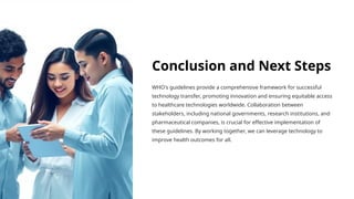 Conclusion and Next Steps
WHO's guidelines provide a comprehensive framework for successful
technology transfer, promoting innovation and ensuring equitable access
to healthcare technologies worldwide. Collaboration between
stakeholders, including national governments, research institutions, and
pharmaceutical companies, is crucial for effective implementation of
these guidelines. By working together, we can leverage technology to
improve health outcomes for all.
 