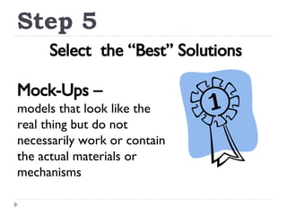 Step 5 Select  the “Best” Solutions Mock-Ups – models that look like the real thing but do not necessarily work or contain the actual materials or mechanisms 