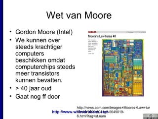 Wet van Moore Gordon Moore (Intel)  We kunnen over steeds krachtiger computers beschikken omdat computerchips steeds meer transistors kunnen bevatten.  > 40 jaar oud Gaat nog ff door http://news.com.com/Images+Moores+Law+turns+40/2009-1041_3-5649019-6.html?tag=st.num 