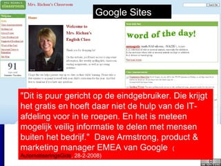 "Dit is puur gericht op de eindgebruiker. Die krijgt het gratis en hoeft daar niet de hulp van de IT-afdeling voor in te roepen. En het is meteen mogelijk veilig informatie te delen met mensen buiten het bedrijf."  Dave Armstrong, product & marketing manager EMEA van Google  ( AutomatiseringsGids , 28-2-2008 ) Google Sites 