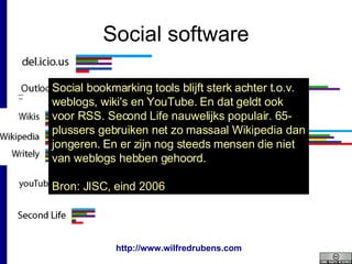Social software Social bookmarking tools blijft sterk achter t.o.v. weblogs, wiki's en YouTube. En dat geldt ook voor RSS. Second Life nauwelijks populair. 65-plussers gebruiken net zo massaal Wikipedia dan jongeren. En er zijn nog steeds mensen die niet van weblogs hebben gehoord.  Bron: JISC, eind 2006 