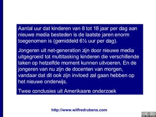 Aantal uur dat kinderen van 8 tot 18 jaar per dag aan nieuwe media besteden is de laatste jaren enorm toegenomen is (gemiddeld 6½ uur per dag). Jongeren uit net-generation zijn door nieuwe media uitgegroeid tot multitasking kinderen die verschillende taken op hetzelfde moment kunnen uitvoeren. En de jongeren van nu zijn de docenten van morgen, vandaar dat dit ook zijn invloed zal gaan hebben op het nieuwe onderwijs. Twee conclusies uit Amerikaans onderzoek 