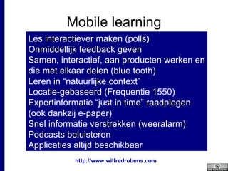 Mobile learning Les interactiever maken (polls) Onmiddellijk feedback geven Samen, interactief, aan producten werken en die met elkaar delen (blue tooth) Leren in “natuurlijke context” Locatie-gebaseerd (Frequentie 1550) Expertinformatie “just in time” raadplegen (ook dankzij e-paper) Snel informatie verstrekken (weeralarm) Podcasts beluisteren Applicaties altijd beschikbaar 