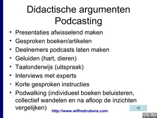 Didactische argumenten Podcasting Presentaties afwisselend maken Gesproken boeken/artikelen Deelnemers podcasts laten maken Geluiden (hart, dieren) Taalonderwijs (uitspraak) Interviews met experts  Korte gesproken instructies Podwalking (i ndividueel boeken beluisteren, collectief wandelen en na afloop de inzichten vergelijken) 
