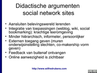 Didactische argumenten  social network sites Aansluiten belevingswereld lerenden Integratie van toepassingen (weblog, wiki, social bookmarking): krachtige leeromgeving Minder hiërarchisch, informeler, persoonlijker Externen toegang geven (muren onderwijsinstelling slechten, co-makership vorm geven) Feedback van buitenaf ontvangen Online aanwezigheid is zichtbaar 