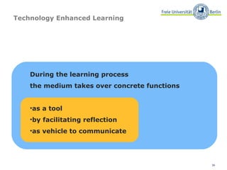 36
Technology Enhanced Learning
During the learning process
the medium takes over concrete functions
•as a tool
•by facilitating reflection
•as vehicle to communicate