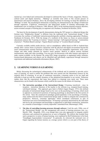 2
stacked up, cross-linked and continuously developed in sediment-like layers of books, magazines, libraries,
cultural assets and digital memories. "Bildung" as scientific term refers to this circular process of
transmission and renewal (Neuhaus, 2012). By developing solutions for learning we keep this definition of
"Bildung" in mind. The psychological dimensions of learning are characterised by the change of behaviour
through experience. Cognitivist, constructivist and behavioural models of learning acknowledge this
fundamental view on learning (Lefrancois, 1986; Mietzel, 2007). In the teaching-learning research, therefore,
action-oriented concepts of learning play an important role (Neuhaus, Nordmeier & Kirstein, 2010).
The basis for the development of specific demonstrators during the TET project is a didactical design (the
German term "Didaktisches Design" is different from the traditional term "instructional design" !) that
overcomes the confines of traditional instruction-psychologically justified e-learning approaches (Neuhaus,
Nordmeier & Kirstein, 2011). With the design of a textbook of the future we focus on action-oriented
educational contexts like "Learning in Context," "project learning", "self-organized learning," "communities
of practice", "Problem Based Learning", "Inquiry Based Learning" or "Location-Based Learning".
Currently available mobile media devices, such as smartphones, tablets based on IOS or Android base
already allow various forms of proactive interaction with the physical and digital environment beyond the
usual communication oriented functions of these devices. You can manipulate experiments, tools, texts,
images and other media elements by intuitive touch gestures. Built-in or add-on sensors facilitate
measurements, audio and video recordings. You can carry out discussions with other learners and experts or
make content available via the Internet. By using GPS, image recognition or augmented reality solutions,
location-based phenomena and objects can be identified and individually experienced through interactive
experiments and additional multimedia information (Bryant, 2007).
2. LEARNING VERSUS E-LEARNING
Before discussing the technological enhancements of the textbook and its potential to provoke active
ways of learning, we need to outline the problems that were carried into the educational sciences by the
research field of e-learning. In an age of continuous innovation, e-learning seems to be too rigid and
inflexible to keep up with the complex dynamics of the globalized development in our society. Numerous
studies show that the expectations that many have placed in e-learning were rarely met. Three main
characteristics can be found in the literature which could be the reason for the failure of e-learning:
• The instruction paradigm of the Instructional Design: E-learning transferred - since its
inception - instruction functions of the teacher to the software (e.g. computer-based training,
web-based training). This approach goes back to Robert Gagné (Gagné, 1973) who defined
principles of instructional design based on his view on the psychology of learning, which stood
in opposite to constructivist positions of learning psychology as described in the first section of
this article. Since the constructivist paradigm gained popularity in the psychology of learning,
many authors from the field of instructional design made an effort to integrate this constructivist
perspective. However, consistent approaches which considered construction as part of
instruction were never formulated because: "If learning is primarily determined by the individual
and not by the environment and knowledge is understood as individual construction, instruction
as a »transfer of knowledge« is strictly impossible" (translated from: Blumstengel, 1998).
• The idea of controlling learning processes through software: Until the early 1990s, core of
the "Instructional Design" was the management and control of learning processes (see, e.g.,
Merrill, 1988; Reigeluth, 1991), even though there were also approaches to integrate context
references and constructivist perspectives as seen in Reigeluth. The deficits that resulted from
such a perspective in terms of human learning, were explained by Rolf Schulmeister in his book
"Grundlagen hypermedialer Lernsysteme". In particular, he criticized the restricted view of
Gagné regarding the human memory as a storage system which is a core part of the theory of
 