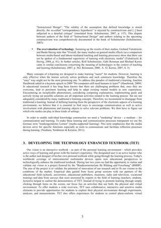 3
"Instructional Design": "The validity of the assumption that defined knowledge is stored
directly, the so-called "correspondence hypothesis" is rejected by constructivism and [..] been
subjected to a detailed critique" (translated from: Schulmeister, 2007, p. 137). This dispute
between authors of the field of "Instructional Design" and authors relating to the upcoming
constructivism was comprehensively documented in the book of Schulmeister (Schulmeister,
2007).
• The overvaluation of technology: Summing up the results of their studies, Gerhard Tulodziecki
and Bardo Herzig state that "Overall, the many studies on general media effects (as a comparison
between media-based and labour-mediated teaching and learning processes) show that there can
not be spoken of a fundamental superiority of learning with electronic media" (Tulodziecki &
Herzig, 2004, p. 81). In further articles, Rolf Schulmeister, Gabi Reinman and Michael Kerres
came to similar conclusions concerning the meaning of technologies in the context of teaching
and learning (Schulmeister, 2007, p. 362; Reinmann, 2006 , S. 32; Kerres, 2007, S. 3).
Many concepts of e-learning are designed to make learning "easier" for students. However, learning is
only effective when the learner actively solves problems and such constructs knowledge. Therefore the
“easy” way might not be the most promising one. To address this paradox of traditional e-learning, Joachim
Hasebrook asked in a keynote speech in 2009 "Do computers still need humans to learn?" (Hasebrook, 2009).
In educational research it has long been known that there are challenging problems that, once they are
overcome, lead to persistent learning and help to adapt existing mental models to new experiences.
Encountering an inexplicable phenomenon, considering competing explanations, implementing goals and
actively trying out possible solutions are all important activities related to the learning process but are not
adequately considered by many traditional e-learning concepts. Therefore, we recommend to disengage from
traditional e-learning. Instead of defining learning from the perspective of the electronic aspects of a learning
environment, we believe that it is essential to find ways to encourage communication as well as active
involvement with phenomena and learning objects to solve relevant problems. We then have to figure out
which role media can play in these kinds of settings.
In order to enable individual knowledge construction we need a "mediating" device - a medium – for
communication and learning. To make these learning and communication processes transparent we use the
German term "mediengestütztes Lernen" (media-supported learning). This term emphasizes that the media
devices serve for specific functions especially as tools to communicate and facilitate reflection processes
during learning. (Neuhaus, Nordmeier & Kirstein, 2011).
3. DEVELOPING THE TECHNOLOGY ENHANCED TEXTBOOK (TET)
Our vision is an interactive textbook - as part of the personal learning environment - which provokes
active ways of learning and grows with the learner's experience. The designated user is an active learner who
is the author and designer of his/her own personal textbook while going through the learning process. Today's
worldwide coverage of interconnected multimedia devices opens new educational perspectives to
technologically enhance the traditional textbook. During last two years we had the opportunity to realise and
validate our vision in a project fostered by the "Bundesministerium für Bildung und Forschung" (BMBF).
The aim of the project is to validate the potential of innovation of our research and to fit our visions to the
conditions of the market. Empirical data gained from focus group sessions with our partners of the
educational field (schools, universities, educational publishers, museums, radio and television, vocational
training) and data from surveys that were answered by experts in the field of learning (teachers, students,
lecturers) helped to outline the demonstrators of TET. Instead of trying to promote learning through simply
clicking through items on the screen, our focus lies on activities that use both, the physical and virtual
environment. To offer students a wide overview, TET uses collaborative, interactive and sensitive media
elements to provide opportunities for students to explore their physical environment through experiments,
analyses, and measurements. TET also offers experiences for students to control photo-realistic virtual
 
