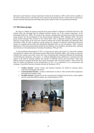 4
laboratories and "Interactive Screen Experiments" (Kirstein & Nordmeier, 2007), which will be available on
all current mobile devices with Internet access. Between the physical and the virtual world of experiences,
learners construct their personal knowledge and become authors of their own personalized textbooks.
3.1 The focus groups
We chose to validate our projects using the focus group method. Compared to individual interviews, this
method offers the advantage that the targeted solutions emerge out of the concrete experiences of the
participants (Göll et al., 2005). The results of the common communication and interaction of the focus group
merge directly into the development of the desired product (Bohnsack 2003; Mangold 1960). The focus
group method emerged from research in the United States when it appeared economically reasonable to
interview several experts at the same time instead of asking each of them individually (see Bohnsack 2003;
Greenbaum 1998). In order to generate a group opinion (as a product of collective interactions) discussion
groups are compiled and provided with information (Mangold 1960, see also Greenbaum, 1998). Common
applications of the focus group method include the development of new products, generating ideas, capturing
user behaviour or the determination of attitudes (Greenbaum, 1998, pp. 9 ff.).
To start producing demonstrators of TET we discussed our ideas with experts of a television company
who planned to enhance their educational program (Bayerischer Rundfunk alpha), with experts of museums
in Berlin who wanted to give their visitors new ways of exploring their collections (Museum für Naturkunde,
Technik-Museum, Spectrum), with experts of textbook publishing houses (DeGruyter, Cornelsen) and with
experts in the field of learning (students and teachers of different schools and universities). Three main
didactic functions emerged during the focus group discussions with our project partners. These will be the
basis for further developments of the demonstrators of TET: (1) to experiment, (2) to communicate and
exchange, (3) portfolio functions (Neuhaus, Kirstein & Nordmeier, 2012):
• Toolbox function: Various sensors and technical interfaces are offered to measure, detect,
experiment, photograph and record.
• Communication function: Learners communicate via chat or video call about their experiences
and experiment together online
• Portfolio function: Information can be researched and compiled from browsers, search engines
and the cloud based IMPAL-market, the virtual backbone of TET.
Fig. 1: Acoustic measuring in the classroom
 