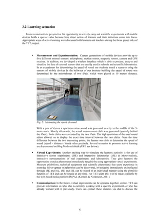 5
3.2 Learning scenarios
From a constructivist perspective the opportunity to actively carry out scientific experiments with mobile
devices holds a special value because here direct action of learners and their initiatives come into focus.
Appropriate ways of active learning were discussed with learners and teachers during the focus group talks of
the TET project.
• Measurement and Experimentation: Current generations of mobile devices provide up to
five different internal sensors: microphone, motion sensor, magnetic sensor, camera and GPS
receiver. In addition, we developed a wireless interface which is able to process, analyse and
visualize the data of external sensors that are usually used in schools and scientific laboratories.
In an experiment for determining the speed of sound our students tested a scenario using the
sensors of mobile devices In the hallways of our institute building the speed of sound was
determined by the microphones of two iPads which were placed at 10 meters distance.
Fig. 2: Measuring the speed of sound
With a pair of claves a synchronization sound was generated exactly in the middle of the 5-
meter mark. Shortly afterwards, the actual measurement click was generated (spatially behind
the iPads). Both clicks were recorded by the two iPads. The high resolution of the used sound
editor allowed us to display the exact time interval between the two clicks. From the time
difference between the two measuring points, the learner was able to determine the speed of
sound (speed = distance / time) rather precisely. Several scenarios to promote active learning
are documented on Blog Mediendidaktik (URL see below).
• Virtual Experiments: Another exciting way to stimulate the learners curiosity is the use of
interactive screen experiments (ISE) and interactive laboratories (ISL) as photo-realistic,
interactive representations of real experiments and laboratories. They give learners the
opportunity to make phenomena immediately tangible by using appropriate virtual experiments.
Museum exhibitions, technical equipment and scientific phenomena that users experience in
everyday life or appear on television can be discovered, investigated immediately and reflected
through ISE and ISL. ISE and ISL can be stored in an individual manner using the portfolio
function of TET and can be reused at any time. For TET-users ISE will be made available by
the web-based media platform IMPAL (Kirstein & Nordmeier, 2011).
• Communication: In the future, virtual experiments can be operated together, online. TET can
provide information on who else is currently working with a specific experiment, or who has
already worked with it previously. Users can contact these students via chat to discuss the
 