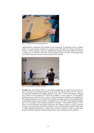 6
Fig. 3: Inquiry into the centripetal force
implementation, assessment and evaluation of the experiment. To determine who is available
online at a given moment, interfaces to common social Networks like Twitter, Facebook or
Google+ will be integrated. Likewise, collaborations between classes from different countries
or regions can be realized in the form of joint research projects in which measurements that
were made in local environments can be collected and evaluated.
Fig 4: Video-analysis with the tet.folio
• Portfolio use: We designed TET as a personalized application on mobile devices which can
also be accessed via any Internet-Browser on the web. The portfolio feature of TET allows to
store personal externalized knowledge fragments, ISE, ISL, as well as individually collected
web content. For this purpose TET offers the possibility to store content in an individually
designed structure. Here the focus is put on a clean and intuitive handling, not comparable to
the complicated functions of out-dated VLEs. Besides providing each user with the opportunity
to individually design content, teachers or publishers are as well able to offer prepared contents
that can be included in the individual portfolios of students. The portfolio function of TET
allows to track individual knowledge construction with regard to design, as well as research
processes by reflecting the personal development steps. All information available online such
as "Open Educational Resources" content under Creative Commons License or paid media
modules offered by publishers and knowledge brokers can be integrated into the portfolio.
 
