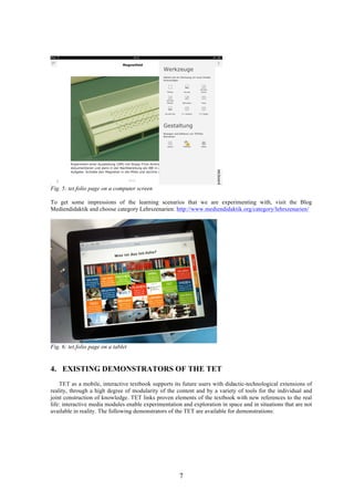 7
Fig. 5: tet.folio page on a computer screen
To get some impressions of the learning scenarios that we are experimenting with, visit the Blog
Mediendidaktik and choose category Lehrszenarien: http://www.mediendidaktik.org/category/lehrszenarien/
Fig. 6: tet.folio page on a tablet
4. EXISTING DEMONSTRATORS OF THE TET
TET as a mobile, interactive textbook supports its future users with didactic-technological extensions of
reality, through a high degree of modularity of the content and by a variety of tools for the individual and
joint construction of knowledge. TET links proven elements of the textbook with new references to the real
life: interactive media modules enable experimentation and exploration in space and in situations that are not
available in reality. The following demonstrators of the TET are available for demonstrations:
 