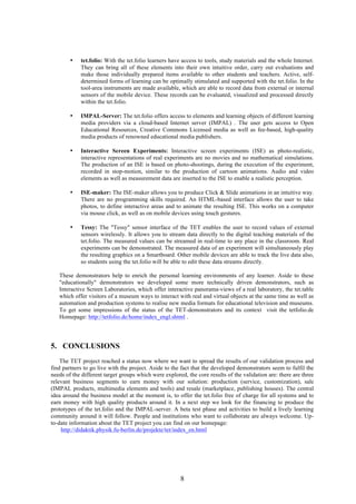8
• tet.folio: With the tet.folio learners have access to tools, study materials and the whole Internet.
They can bring all of these elements into their own intuitive order, carry out evaluations and
make those individually prepared items available to other students and teachers. Active, self-
determined forms of learning can be optimally stimulated and supported with the tet.folio. In the
tool-area instruments are made available, which are able to record data from external or internal
sensors of the mobile device. These records can be evaluated, visualized and processed directly
within the tet.folio.
• IMPAL-Server: The tet.folio offers access to elements and learning objects of different learning
media providers via a cloud-based Internet server (IMPAL) . The user gets access to Open
Educational Resources, Creative Commons Licensed media as well as fee-based, high-quality
media products of renowned educational media publishers.
• Interactive Screen Experiments: Interactive screen experiments (ISE) as photo-realistic,
interactive representations of real experiments are no movies and no mathematical simulations.
The production of an ISE is based on photo-shootings, during the execution of the experiment,
recorded in stop-motion, similar to the production of cartoon animations. Audio and video
elements as well as measurement data are inserted to the ISE to enable a realistic perception.
• ISE-maker: The ISE-maker allows you to produce Click & Slide animations in an intuitive way.
There are no programming skills required. An HTML-based interface allows the user to take
photos, to define interactive areas and to animate the resulting ISE. This works on a computer
via mouse click, as well as on mobile devices using touch gestures.
• Tessy: The "Tessy" sensor interface of the TET enables the user to record values of external
sensors wirelessly. It allows you to stream data directly to the digital teaching materials of the
tet.folio. The measured values can be streamed in real-time to any place in the classroom. Real
experiments can be demonstrated. The measured data of an experiment will simultaneously play
the resulting graphics on a Smartboard. Other mobile devices are able to track the live data also,
so students using the tet.folio will be able to edit these data streams directly.
These demonstrators help to enrich the personal learning environments of any learner. Aside to these
"educationally" demonstrators we developed some more technically driven demonstrators, such as
Interactive Screen Laboratories, which offer interactive panorama-views of a real laboratory, the tet.table
which offer visitors of a museum ways to interact with real and virtual objects at the same time as well as
automation and production systems to realise new media formats for educational television and museums.
To get some impressions of the status of the TET-demonstrators and its context visit the tetfolio.de
Homepage: http://tetfolio.de/home/index_engl.shtml .
5. CONCLUSIONS
The TET project reached a status now where we want to spread the results of our validation process and
find partners to go live with the project. Aside to the fact that the developed demonstrators seem to fulfil the
needs of the different target groups which were explored, the core results of the validation are: there are three
relevant business segments to earn money with our solution: production (service, customization), sale
(IMPAL products, multimedia elements and tools) and resale (marketplace, publishing houses). The central
idea around the business model at the moment is, to offer the tet.folio free of charge for all systems and to
earn money with high quality products around it. In a next step we look for the financing to produce the
prototypes of the tet.folio and the IMPAL-server. A beta test phase and activities to build a lively learning
community around it will follow. People and institutions who want to collaborate are always welcome. Up-
to-date information about the TET project you can find on our homepage:
http://didaktik.physik.fu-berlin.de/projekte/tet/index_en.html
 