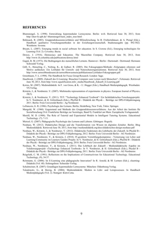 9
REFERENCES
Blumstengel, A. (1998). Entwicklung hypermedialer Lernsysteme. Berlin: wvb. Retrieved June 30, 2013, from
http://dsor-fs.upb.de/~blumstengel/main_index_tour.html
Bohnsack, R. (2003). Gruppendiskussionsverfahren und Milieuforschung. In B. Friebertshäuser, & A. Prengl (Eds.),
Handbuch qualitative Forschungsmethoden in der Erziehungswissenschaft, Studienausgabe (pp. 492-502).
Weinheim: Juventa.
Bryant, L. (2007). Emerging trends in social software for education. In S. Crowne (Ed.), Emerging technologies for
Learning (Vol. 2). Coventry: Becta.
Dewey, J. (1916). Democracy and Education. The Macmillan Company. Retrieved June 30, 2013, from
http://www.ilt.columbia.edu/publications/dewey.html
Gagné, R. M. (1973). Die Bedingungen des menschlichen Lernens. Hannover - Berlin - Darmstadt - Dortmund: Hermann
Schroedel Verlag.
Göll, E., Henseling, C., Nolting, K., & Gaßner, R. (2005). Die Fokusgruppen-Methode: Zielgruppen erkennen und
Motive aufdecken. Ein Leitfaden für Umwelt- und Naturschutzorganisationen. Retrieved June 30, 2013, from
http://www.umweltbundesamt.de/umweltbewusstsein/publikationen/Leitfaden-Fokusgruppen.pdf
Greenbaum, T. L. (1998). The Handbook for Focus Group Research. London: Sage.
Hasebrook, J. (2009). Zukunft des E-Learning: Brauchen Computer zum Lernen noch Menschen? - Foliensatz. Retrieved
June 30, 2013, from http://www.equalification.info/_media/Hasebrook_Zukunft_E-Learning.pdf
Kerres, M. (2007). Mediendidaktik. In F. von Gross, & K. - U. Hugger (Eds.), Handbuch Medienpädagogik. Wiesbaden:
VS Verlag.
Kirstein, J., & Nordmeier, V. (2007). Multimedia representation of experiments in physics. European Journal of Physics,
28(3).
Kirstein, J., & Nordmeier, V. (2011). TET: "Technology Enhanced Textbook"- Ein fachdidaktisches Forschungsprojekt.
In V. Nordmeier, & H. Grötzebauch (Eds.), PhyDid B - Didaktik der Physik - Beiträge zur DPG-Frühjahrstagung
2011. Berlin: Freie Universität Berlin - Ag Nordmeier.
Lefrancois, G. R. (1986). Psychologie des Lernens. Berlin, Heidelberg, New York, Tokio: Springer.
Mangold, W. (1960). Gegenstand und Methode des Gruppendiskussionsverfahrens. Aus der Arbeit des Instituts für
Sozialforschung (Vol. Frankfurter Beiträge zur Soziologie, Band 9). Frankfurt am Main: Europäische Verlagsanstalt.
Merrill, M. D. (1988). The Role of Tutorial and Experiential Models in Intelligent Tutoring Systems. Educational
Technology, (7), 7-13.
Mietzel, G. (2007). Pädagogische Psychologie des Lernens und Lehrens. Göttingen: Hogrefe.
Neuhaus, W. (2012). Didaktisches Design und die Transformation von Wissen im digitalen Zeitalter. Berlin: Blog
Mediendidaktik. Retrieved June 30, 2013, from http://mediendidaktik.org/docs/didaktisches-design-neuhaus.pdf
Neuhaus, W., Kirstein, J., & Nordmeier, V. (2012). Didaktische Funktionen des Lehrbuchs der Zukunft. In Phydid B -
Didaktik der Physik - Beiträge zur DPG-Frühjahrstagung, 2012. Berlin: Freie Universität Berlin - AG Nordmeier.
Neuhaus, W., Nordmeier, V., & Kirstein, J. (2010). IT-gestützte Vermittlungskompetenz - Vernetzung von Lehre und
Learning-Community im Learners´Garden Projekt. In V. Nordmeier, & H. Grötzebauch (Eds.), PhyDid B - Didaktik
der Physik - Beiträge zur DPG-Frühjahrstagung, 2010. Berlin: Freie Universität Berlin - AG Nordmeier.
Neuhaus, W., Nordmeier, V., & Kirstein, J. (2011). Das Lehrbuch der Zukunft - Mediendidaktische Aspekte im
Validierungsprojekt »Technology Enhanced Textbook«. In V. Nordmeier, & H. Grötzebauch (Eds.), Phydid B -
Didaktik der Physik - Beiträge zur DPG-Frühjahrstagung, 2011. Berlin: Freie Universität Berlin - AG Nordmeier.
Reigeluth, C. M. (1991). Reflections on the Implications of Constructivism for Educational Technology. Educational
Technology, (9), 34-37.
Reinmann, G. (2006). Ist E-Learning eine pädagogische Innovation? In R. Arnold, & M. Lermen (Eds.), elearning-
Didaktik (Vol. 48). Hohengehren: Schneider Verlag.
Schulmeister, R. (2007). Grundlagen hypermedialer Lernsysteme. München: Oldenbourg Verlag.
Tulodziecki, G., & Herzig, B. (2004). Mediendidaktik: Medien in Lehr- und Lernprozessen. In Handbuch
Medienpädagogik (Vol. 2). Stuttgart: Klett-Cotta.
 