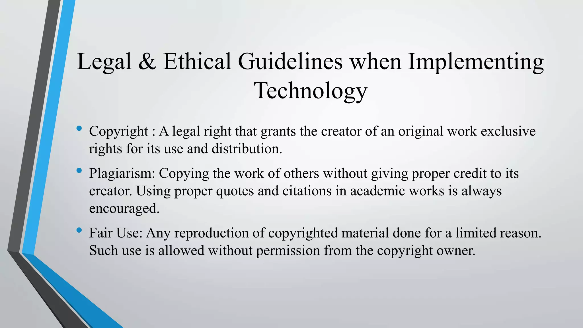 Legal & Ethical Guidelines when Implementing
Technology
• Copyright : A legal right that grants the creator of an original work exclusive
rights for its use and distribution.
• Plagiarism: Copying the work of others without giving proper credit to its
creator. Using proper quotes and citations in academic works is always
encouraged.
• Fair Use: Any reproduction of copyrighted material done for a limited reason.
Such use is allowed without permission from the copyright owner.
 