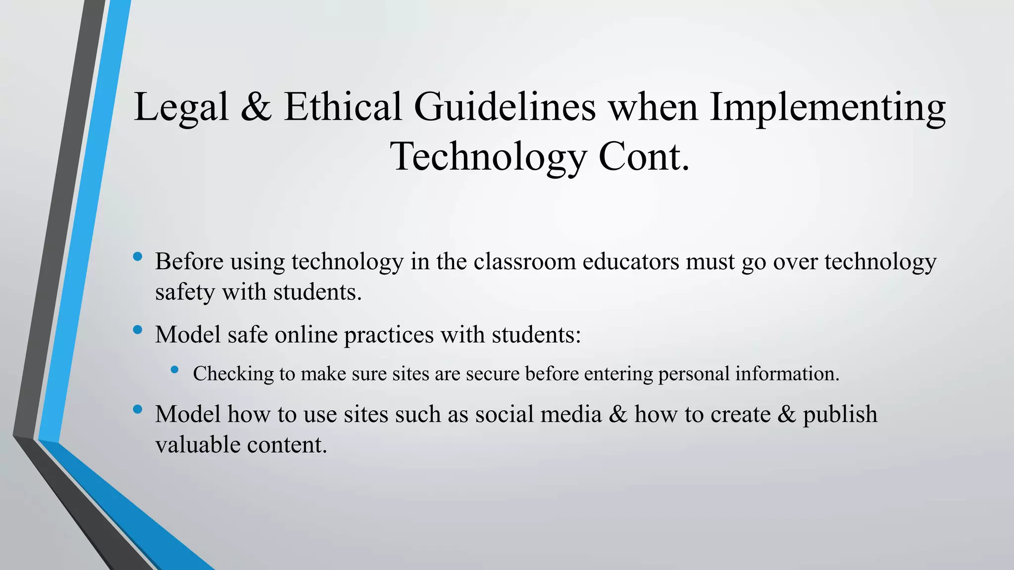 Legal & Ethical Guidelines when Implementing
Technology Cont.
• Before using technology in the classroom educators must go over technology
safety with students.
• Model safe online practices with students:
• Checking to make sure sites are secure before entering personal information.
• Model how to use sites such as social media & how to create & publish
valuable content.
 