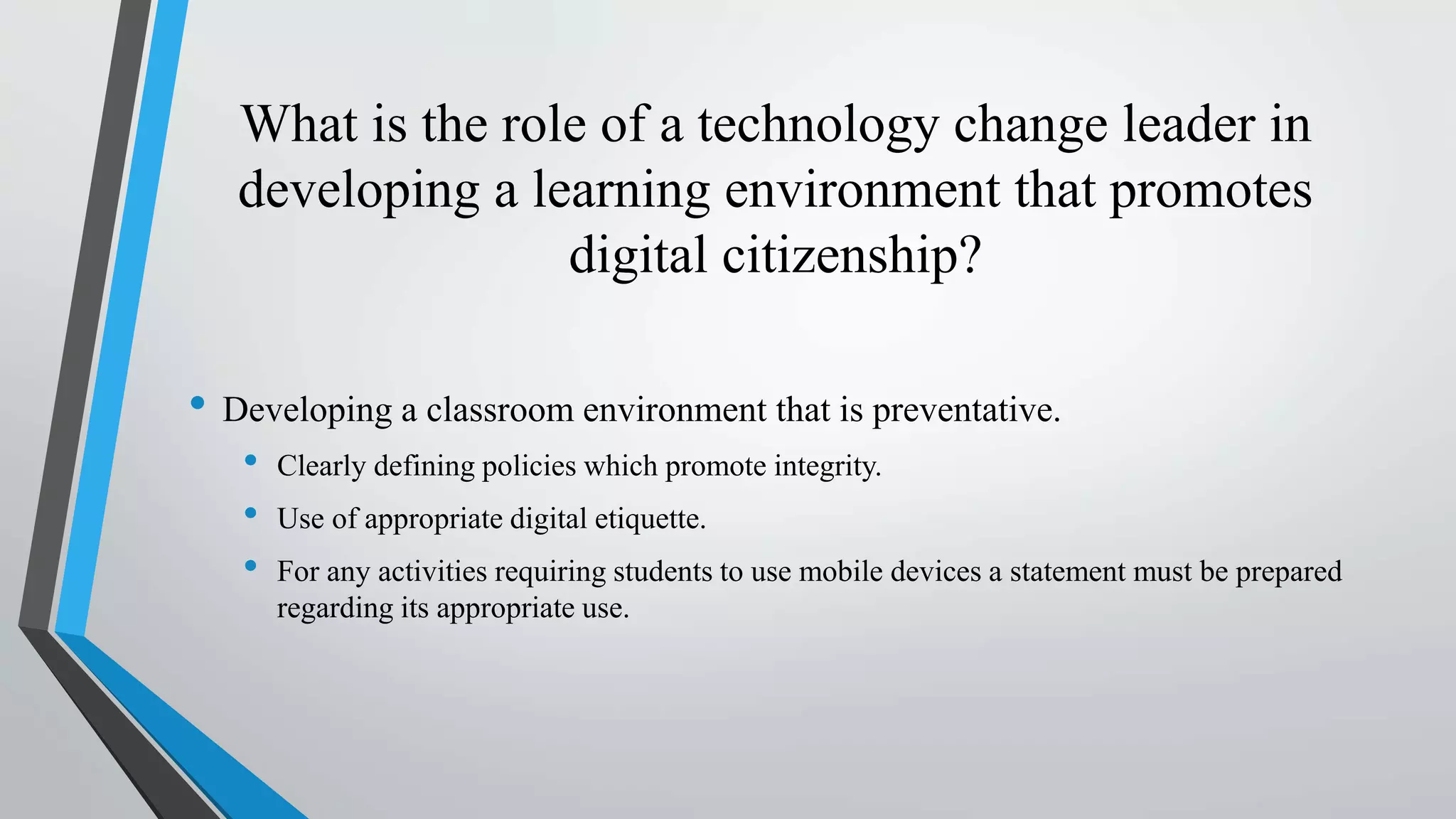 What is the role of a technology change leader in
developing a learning environment that promotes
digital citizenship?
• Developing a classroom environment that is preventative.
• Clearly defining policies which promote integrity.
• Use of appropriate digital etiquette.
• For any activities requiring students to use mobile devices a statement must be prepared
regarding its appropriate use.
 