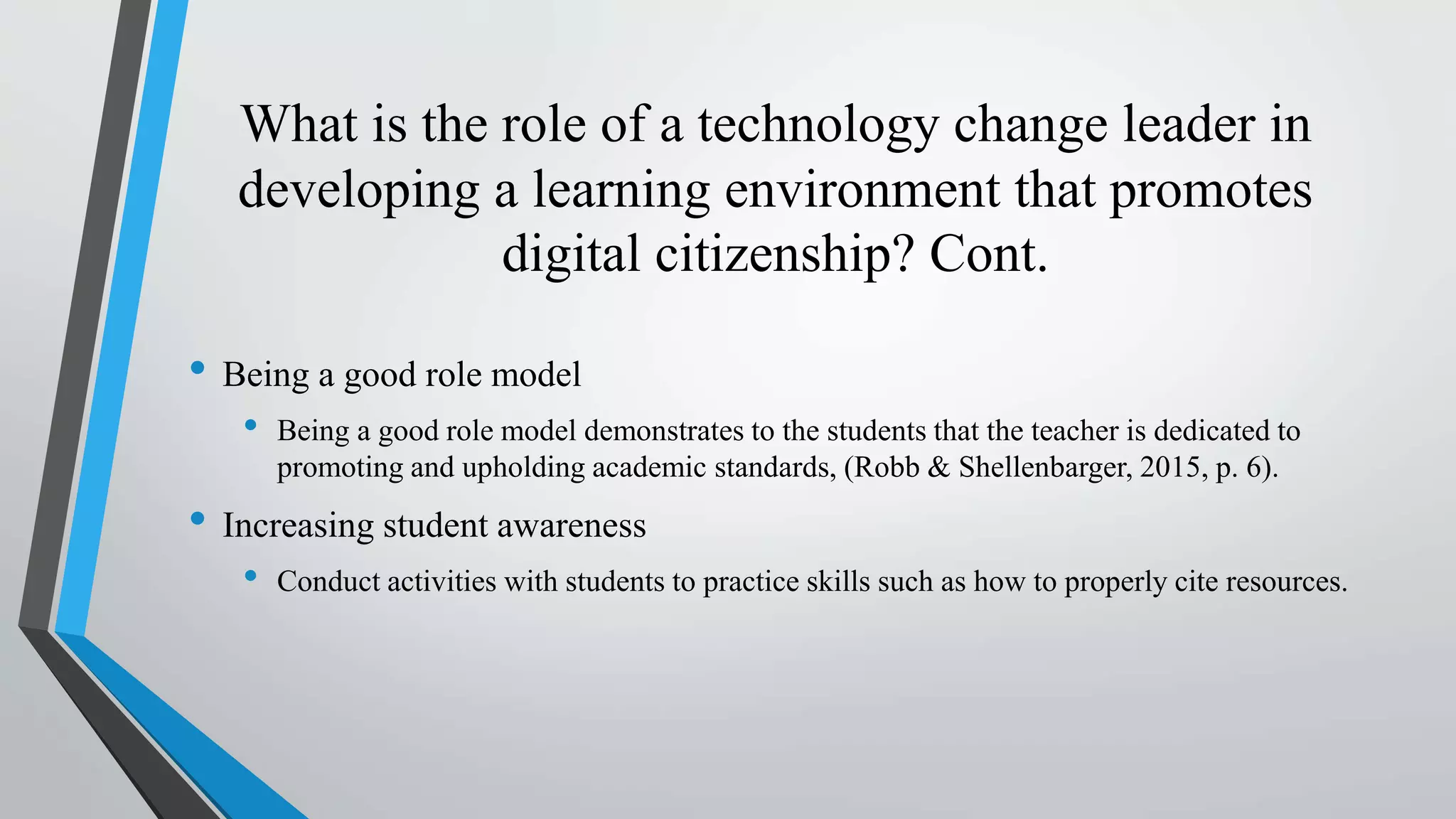 What is the role of a technology change leader in
developing a learning environment that promotes
digital citizenship? Cont.
• Being a good role model
• Being a good role model demonstrates to the students that the teacher is dedicated to
promoting and upholding academic standards, (Robb & Shellenbarger, 2015, p. 6).
• Increasing student awareness
• Conduct activities with students to practice skills such as how to properly cite resources.
 