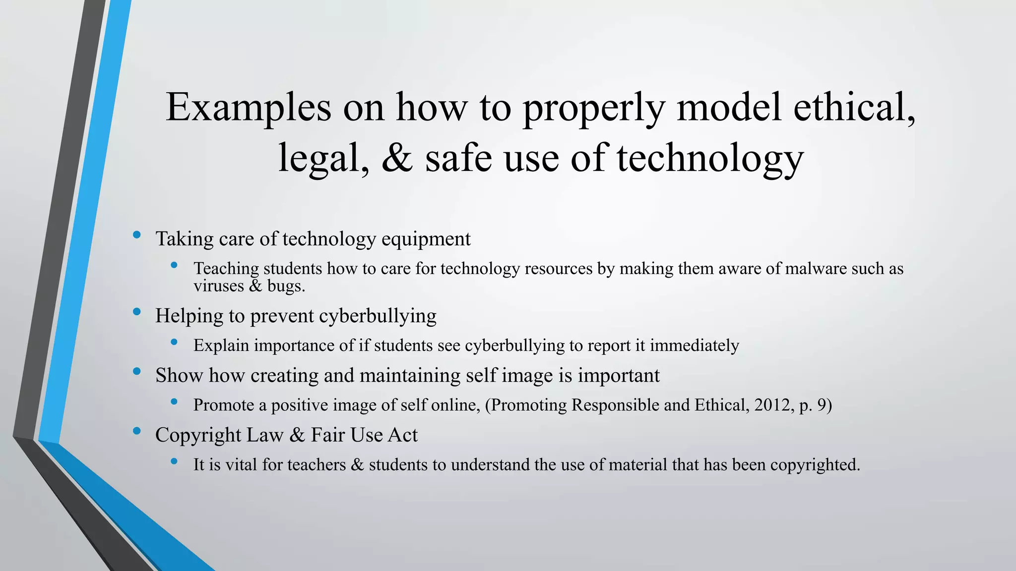 Examples on how to properly model ethical,
legal, & safe use of technology
• Taking care of technology equipment
• Teaching students how to care for technology resources by making them aware of malware such as
viruses & bugs.
• Helping to prevent cyberbullying
• Explain importance of if students see cyberbullying to report it immediately
• Show how creating and maintaining self image is important
• Promote a positive image of self online, (Promoting Responsible and Ethical, 2012, p. 9)
• Copyright Law & Fair Use Act
• It is vital for teachers & students to understand the use of material that has been copyrighted.
 