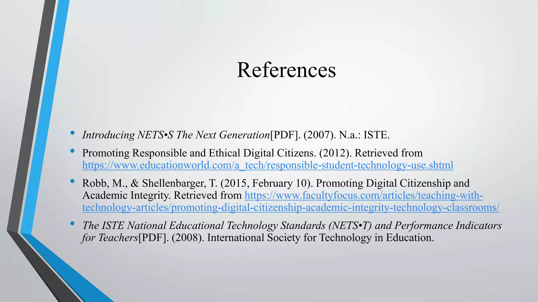References
• Introducing NETS•S The Next Generation[PDF]. (2007). N.a.: ISTE.
• Promoting Responsible and Ethical Digital Citizens. (2012). Retrieved from
https://www.educationworld.com/a_tech/responsible-student-technology-use.shtml
• Robb, M., & Shellenbarger, T. (2015, February 10). Promoting Digital Citizenship and
Academic Integrity. Retrieved from https://www.facultyfocus.com/articles/teaching-with-
technology-articles/promoting-digital-citizenship-academic-integrity-technology-classrooms/
• The ISTE National Educational Technology Standards (NETS•T) and Performance Indicators
for Teachers[PDF]. (2008). International Society for Technology in Education.
 