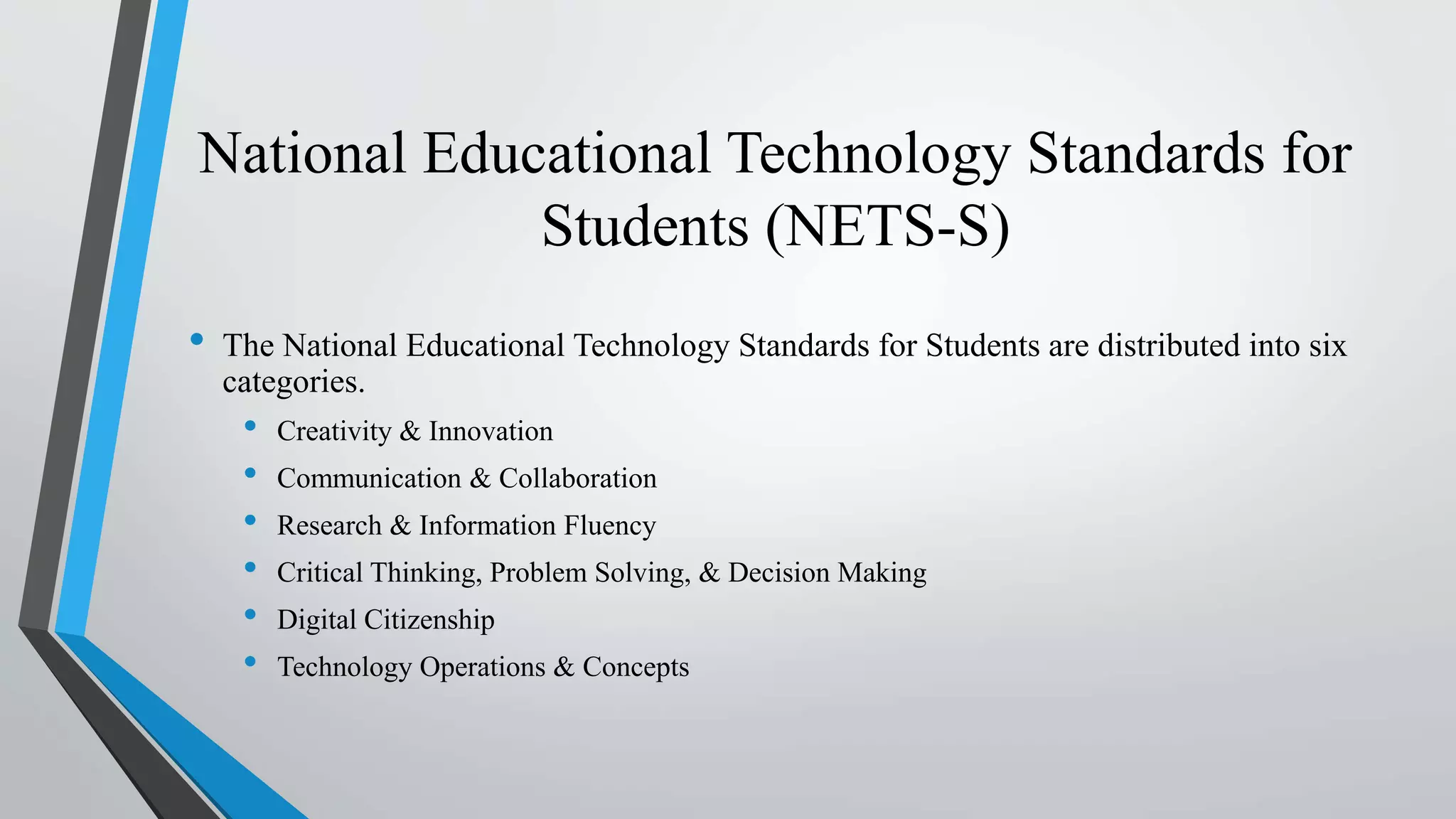 National Educational Technology Standards for
Students (NETS-S)
• The National Educational Technology Standards for Students are distributed into six
categories.
• Creativity & Innovation
• Communication & Collaboration
• Research & Information Fluency
• Critical Thinking, Problem Solving, & Decision Making
• Digital Citizenship
• Technology Operations & Concepts
 