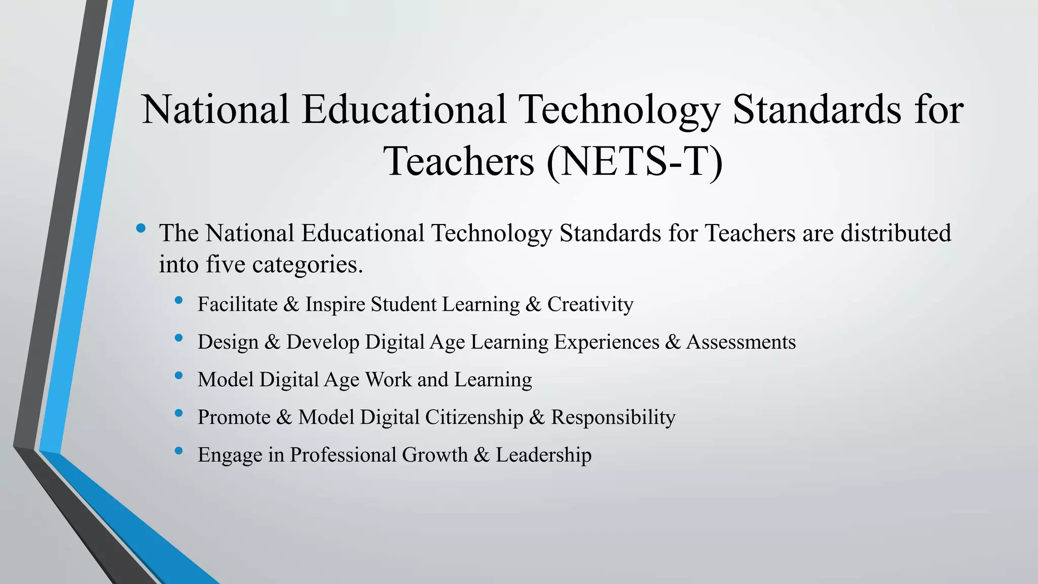 National Educational Technology Standards for
Teachers (NETS-T)
• The National Educational Technology Standards for Teachers are distributed
into five categories.
• Facilitate & Inspire Student Learning & Creativity
• Design & Develop Digital Age Learning Experiences & Assessments
• Model Digital Age Work and Learning
• Promote & Model Digital Citizenship & Responsibility
• Engage in Professional Growth & Leadership
 