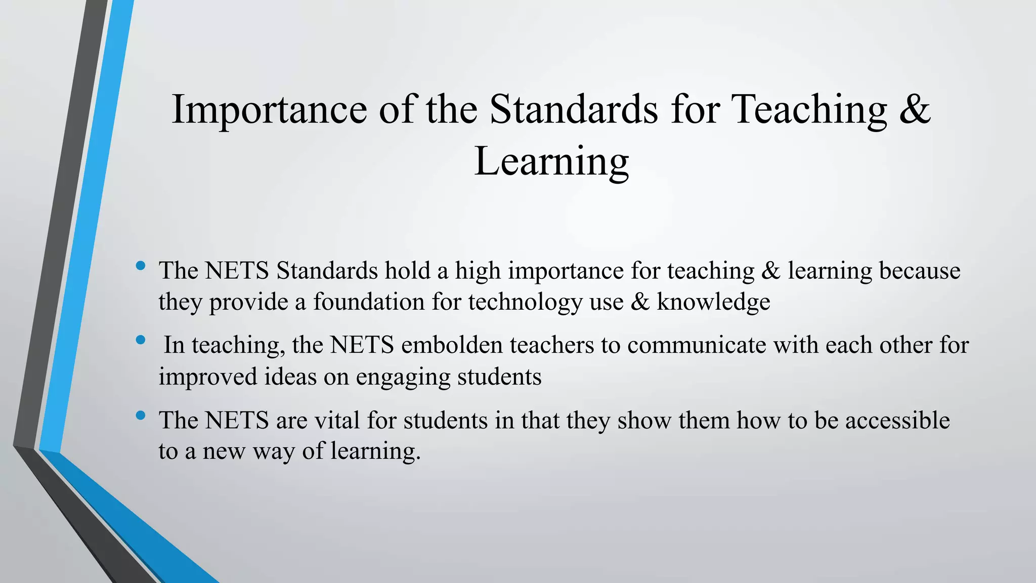 Importance of the Standards for Teaching &
Learning
• The NETS Standards hold a high importance for teaching & learning because
they provide a foundation for technology use & knowledge
• In teaching, the NETS embolden teachers to communicate with each other for
improved ideas on engaging students
• The NETS are vital for students in that they show them how to be accessible
to a new way of learning.
 