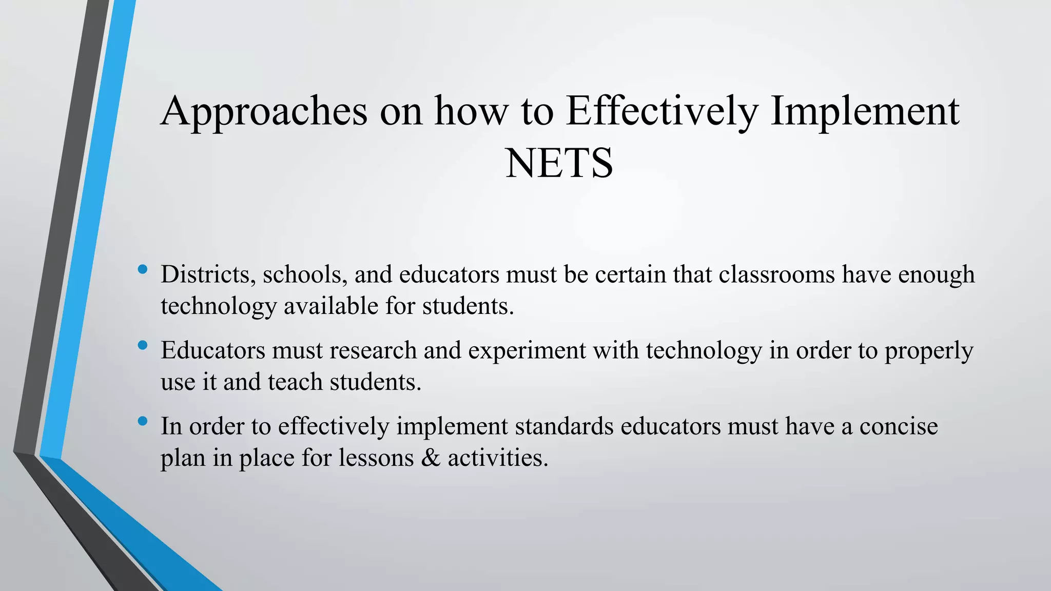 Approaches on how to Effectively Implement
NETS
• Districts, schools, and educators must be certain that classrooms have enough
technology available for students.
• Educators must research and experiment with technology in order to properly
use it and teach students.
• In order to effectively implement standards educators must have a concise
plan in place for lessons & activities.
 