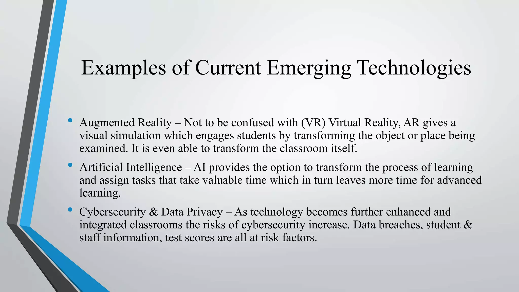 Examples of Current Emerging Technologies
• Augmented Reality – Not to be confused with (VR) Virtual Reality, AR gives a
visual simulation which engages students by transforming the object or place being
examined. It is even able to transform the classroom itself.
• Artificial Intelligence – AI provides the option to transform the process of learning
and assign tasks that take valuable time which in turn leaves more time for advanced
learning.
• Cybersecurity & Data Privacy – As technology becomes further enhanced and
integrated classrooms the risks of cybersecurity increase. Data breaches, student &
staff information, test scores are all at risk factors.
 