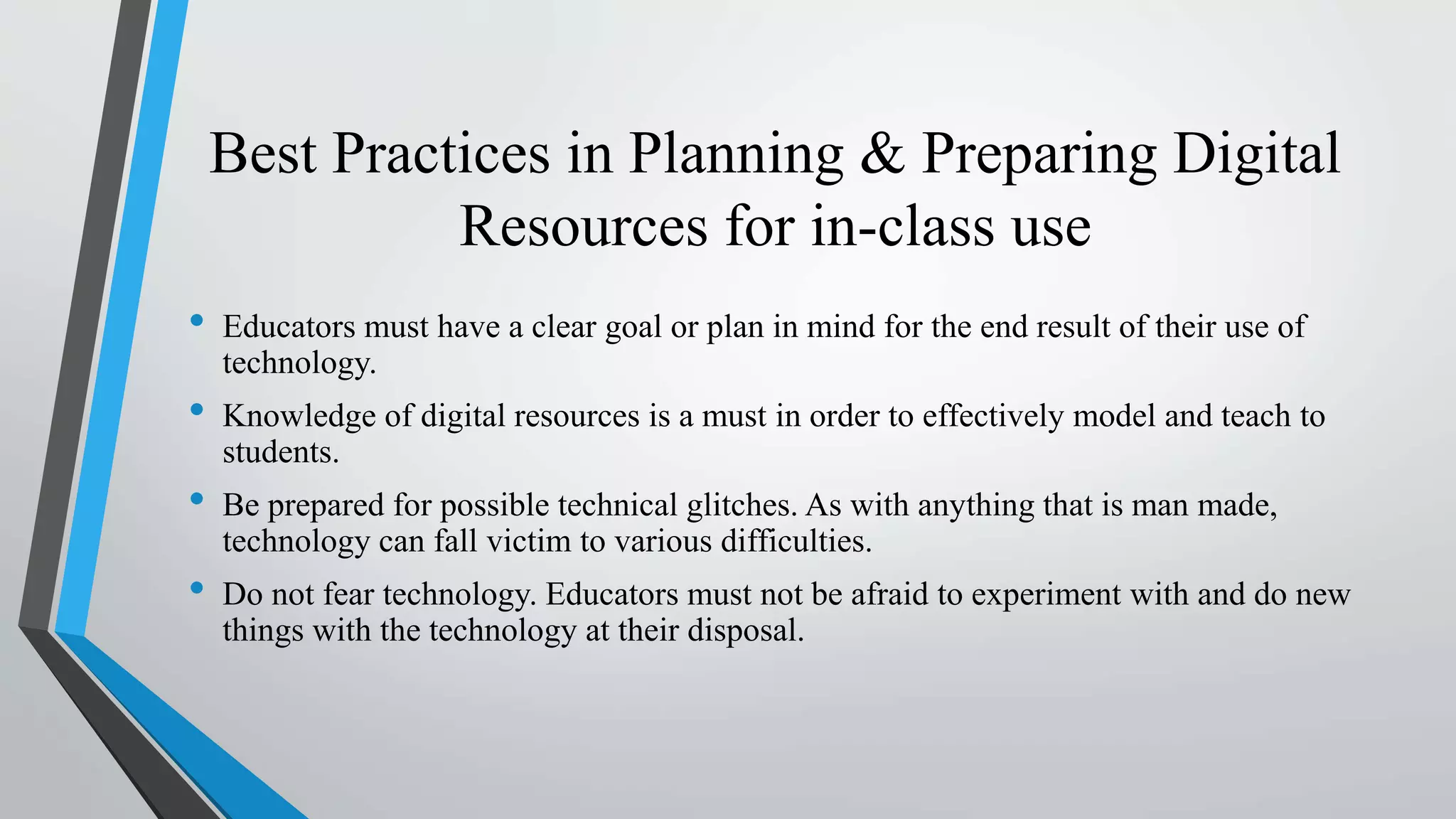 Best Practices in Planning & Preparing Digital
Resources for in-class use
• Educators must have a clear goal or plan in mind for the end result of their use of
technology.
• Knowledge of digital resources is a must in order to effectively model and teach to
students.
• Be prepared for possible technical glitches. As with anything that is man made,
technology can fall victim to various difficulties.
• Do not fear technology. Educators must not be afraid to experiment with and do new
things with the technology at their disposal.
 