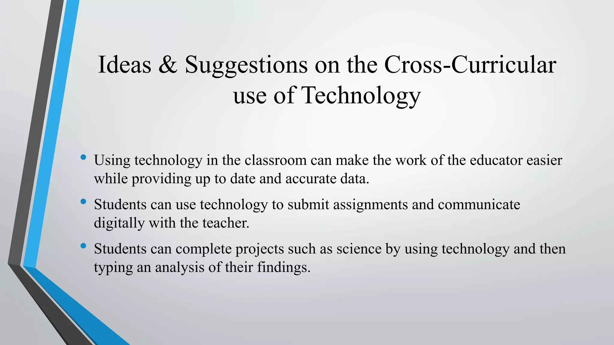 Ideas & Suggestions on the Cross-Curricular
use of Technology
• Using technology in the classroom can make the work of the educator easier
while providing up to date and accurate data.
• Students can use technology to submit assignments and communicate
digitally with the teacher.
• Students can complete projects such as science by using technology and then
typing an analysis of their findings.
 