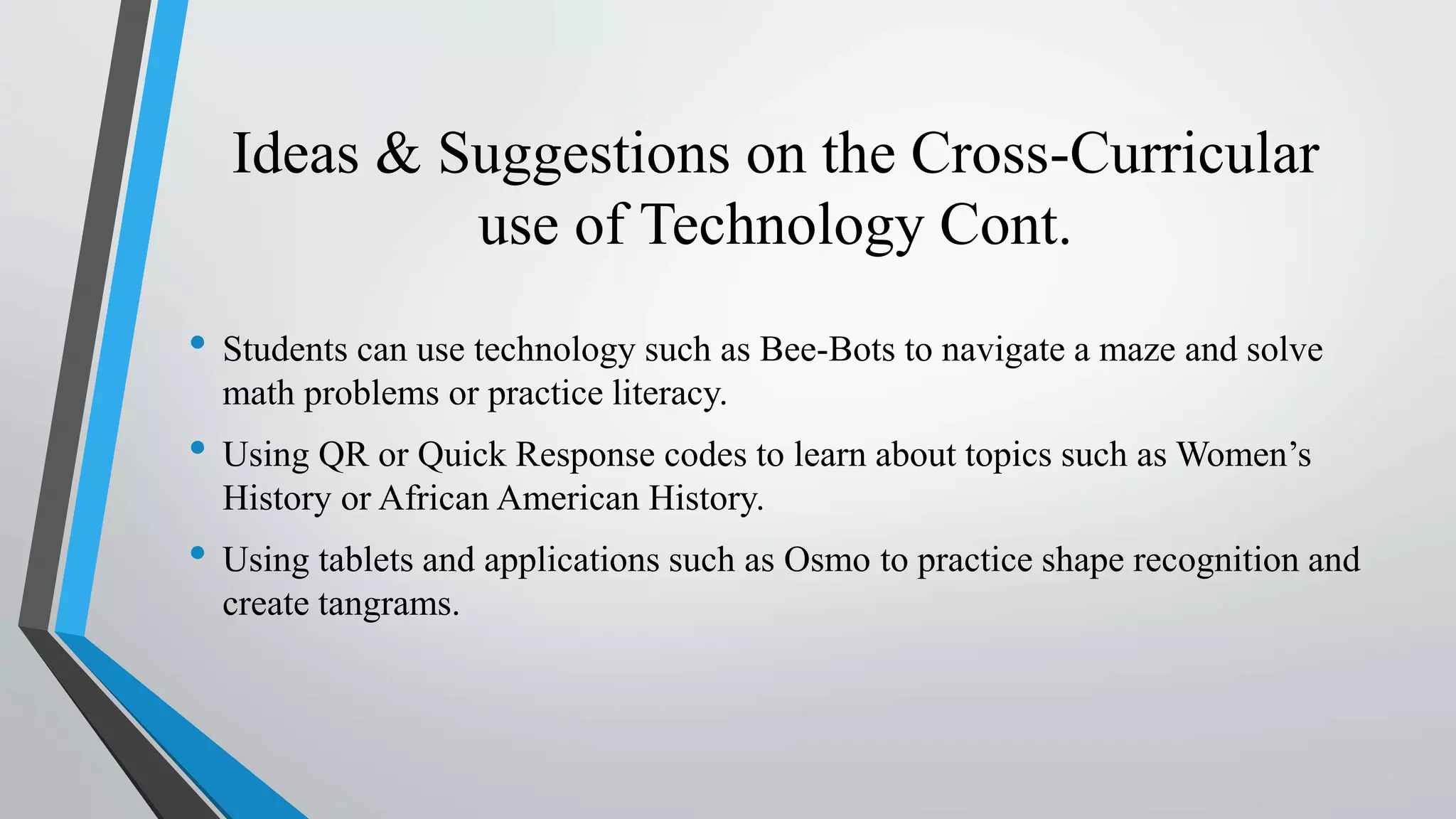 Ideas & Suggestions on the Cross-Curricular
use of Technology Cont.
• Students can use technology such as Bee-Bots to navigate a maze and solve
math problems or practice literacy.
• Using QR or Quick Response codes to learn about topics such as Women’s
History or African American History.
• Using tablets and applications such as Osmo to practice shape recognition and
create tangrams.
 