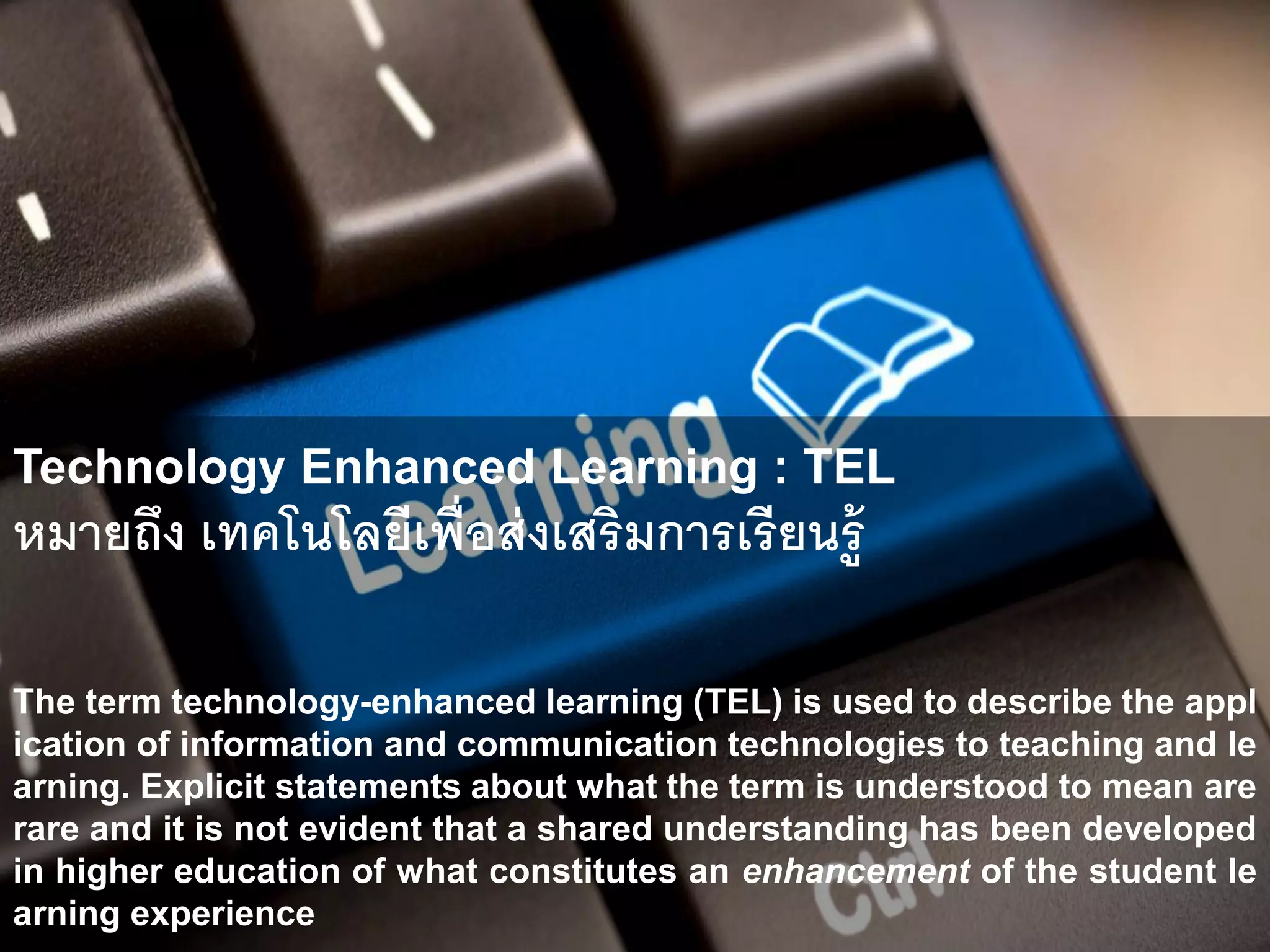 Technology Enhanced Learning : TEL
Technology Enhanced Learning : TEL
หมายถึง เทคโนโลยีเพื่อส่งเสริมการเรียนรู้
The term technology-enhanced learning (TEL) is used to describe the appl
ication of information and communication technologies to teaching and le
arning. Explicit statements about what the term is understood to mean are
rare and it is not evident that a shared understanding has been developed
in higher education of what constitutes an enhancement of the student le
arning experience
 