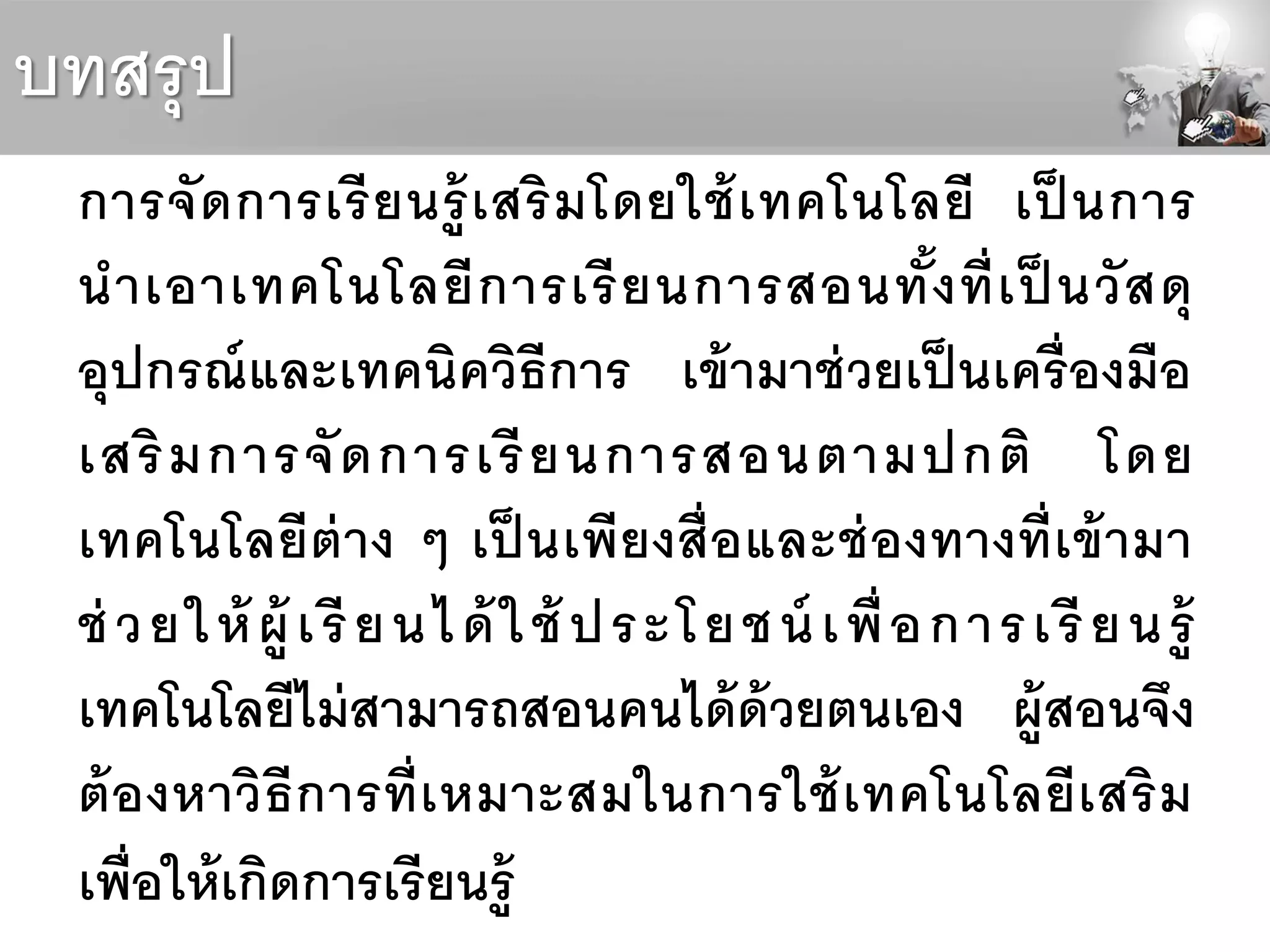 บทสรุป
การจัดการเรียนรู้เสริมโดยใช้เทคโนโลยี เป็ นการ
นาเอาเทคโนโลยีการเรียนการสอนทั้งที่เป็ นวัสดุ
อุปกรณ์และเทคนิควิธีการ เข้ามาช่วยเป็นเครื่องมือ
เสริมการจัดการเรียนการสอนตามปกติ โดย
เทคโนโลยีต่าง ๆ เป็ นเพียงสื่อและช่องทางที่เข้ามา
ช่ วยให้ ผู้ เรียนได้ ใช้ ประโยชน์ เพื่อการเรียนรู้
เทคโนโลยีไม่สามารถสอนคนได้ด้วยตนเอง ผู้สอนจึง
ต้องหาวิธีการที่เหมาะสมในการใช้เทคโนโลยีเสริม
เพื่อให้เกิดการเรียนรู้
 