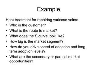 Example Heat treatment for repairing varicose veins: Who is the customer? What is the route to market? What does the S curve look like? How big is the market segment? How do you drive speed of adoption and long term adoption levels? What are the secondary or parallel market opportunities? 