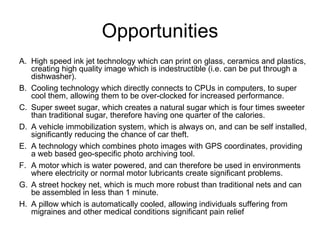 Opportunities High speed ink jet technology which can print on glass, ceramics and plastics, creating high quality image which is indestructible (i.e. can be put through a dishwasher). Cooling technology which directly connects to CPUs in computers, to super cool them, allowing them to be over-clocked for increased performance. Super sweet sugar, which creates a natural sugar which is four times sweeter than traditional sugar, therefore having one quarter of the calories. A vehicle immobilization system, which is always on, and can be self installed, significantly reducing the chance of car theft. A technology which combines photo images with GPS coordinates, providing a web based geo-specific photo archiving tool. A motor which is water powered, and can therefore be used in environments where electricity or normal motor lubricants create significant problems. A street hockey net, which is much more robust than traditional nets and can be assembled in less than 1 minute. A pillow which is automatically cooled, allowing individuals suffering from migraines and other medical conditions significant pain relief  
