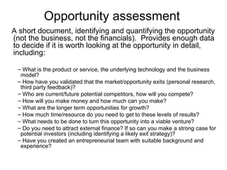 Opportunity assessment  A short document, identifying and quantifying the opportunity (not the business, not the financials).  Provides enough data to decide if it is worth looking at the opportunity in detail, including: What is the product or service, the underlying technology and the business model? How have you validated that the market/opportunity exits (personal research, third party feedback)? Who are current/future potential competitors, how will you compete? How will you make money and how much can you make? What are the longer term opportunities for growth? How much time/resource do you need to get to these levels of results? What needs to be done to turn this opportunity into a viable venture?  Do you need to attract external finance? If so can you make a strong case for potential investors (including identifying a likely exit strategy)?  Have you created an entrepreneurial team with suitable background and experience? 