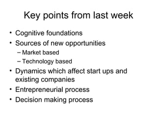 Key points from last week Cognitive foundations Sources of new opportunities Market based Technology based Dynamics which affect start ups and existing companies Entrepreneurial process Decision making process 