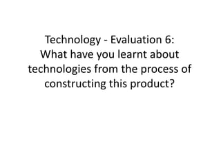 Technology - Evaluation 6:
What have you learnt about
technologies from the process of
constructing this product?
 