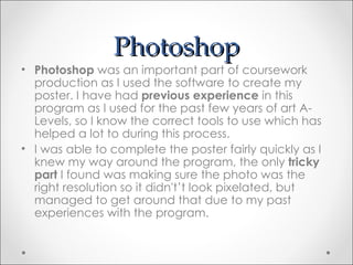 Photoshop
• Photoshop was an important part of coursework
  production as I used the software to create my
  poster. I have had previous experience in this
  program as I used for the past few years of art A-
  Levels, so I know the correct tools to use which has
  helped a lot to during this process.
• I was able to complete the poster fairly quickly as I
  knew my way around the program, the only tricky
  part I found was making sure the photo was the
  right resolution so it didn't’t look pixelated, but
  managed to get around that due to my past
  experiences with the program.
 