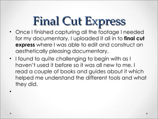 Final Cut Express
• Once I finished capturing all the footage I needed
  for my documentary, I uploaded it all in to final cut
  express where I was able to edit and construct an
  aesthetically pleasing documentary.
• I found to quite challenging to begin with as I
  haven’t used it before so it was all new to me. I
  read a couple of books and guides about it which
  helped me understand the different tools and what
  they did.
•
 