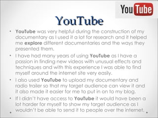 YouTube
• YouTube was very helpful during the construction of my
  documentary as I used it a lot for research and it helped
  me explore different documentaries and the ways they
  presented them.
• I have had many years of using YouTube as I have a
  passion in finding new videos with unusual effects and
  techniques and with this experience I was able to find
  myself around the internet site very easily.
• I also used YouTube to upload my documentary and
  radio trailer so that my target audience can view it and
  it also made it easier for me to put in on to my blog.
• If I didn’t have access to YouTube it would have been a
  lot harder for myself to show my target audience as I
  wouldn’t be able to send it to people over the internet.
 