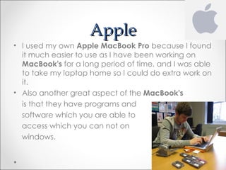 Apple
• I used my own Apple MacBook Pro because I found
  it much easier to use as I have been working on
  MacBook's for a long period of time, and I was able
  to take my laptop home so I could do extra work on
  it.
• Also another great aspect of the MacBook's
  is that they have programs and
  software which you are able to
  access which you can not on
  windows.
 