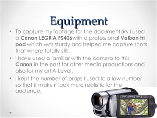 Equipment
• To capture my footage for the documentary I used
  a Canon LEGRIA FS406with a professional Velbon tri
  pod which was sturdy and helped me capture shots
  that where totally still.
• I have used a familiar with the camera to this
  Canon in the past for other media productions and
  also for my art A-Level.
• I kept the number of props I used to a low number
  so that it make it look more realistic for the
  audience.
 