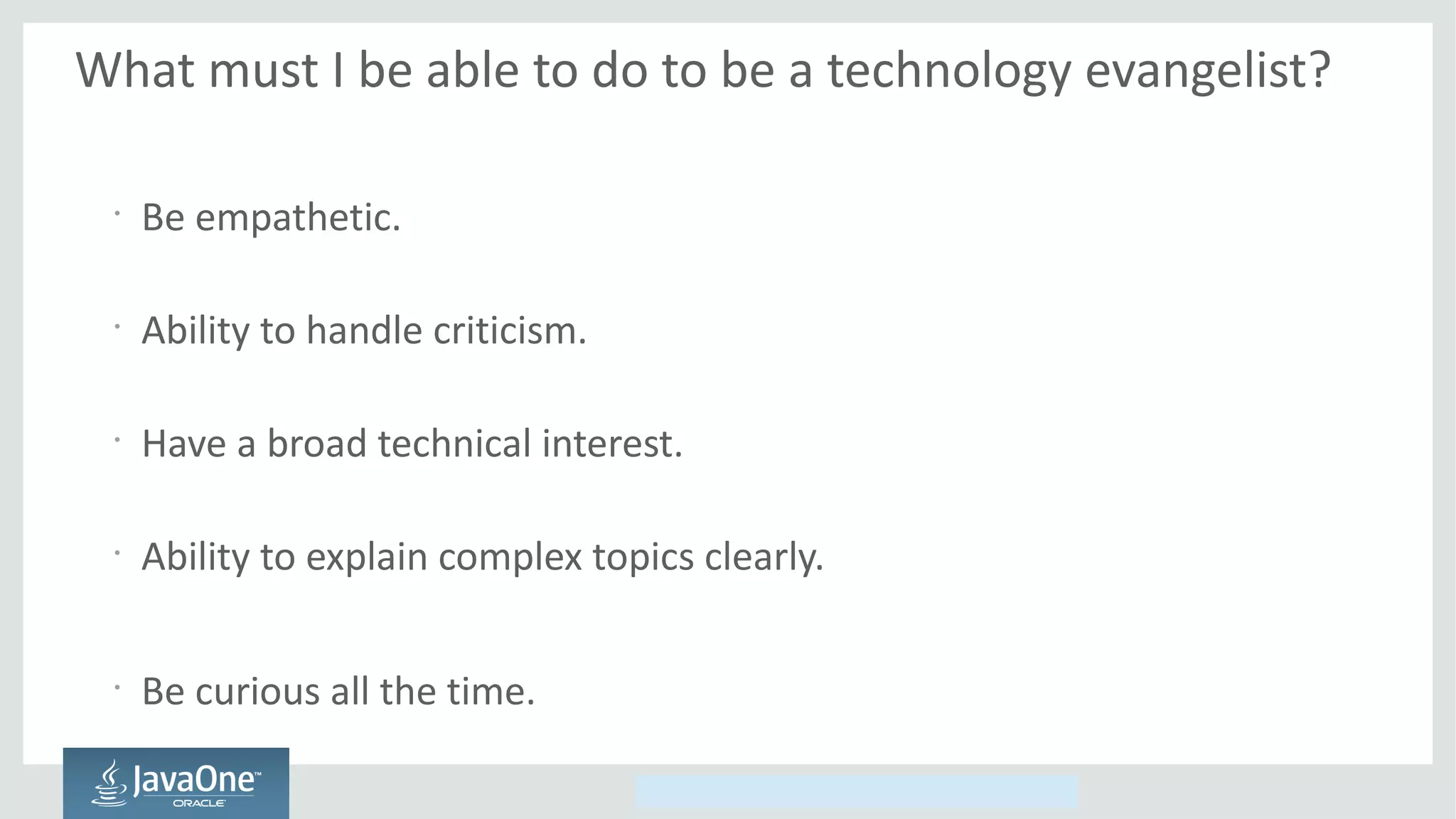Copyright © 2014, Oracle and/or its affiliates. All rights reserved.
What must I be able to do to be a technology evangelist?
•
Be empathetic.
•
Ability to handle criticism.
•
Have a broad technical interest.
•
Ability to explain complex topics clearly.
•
Be curious all the time.
 