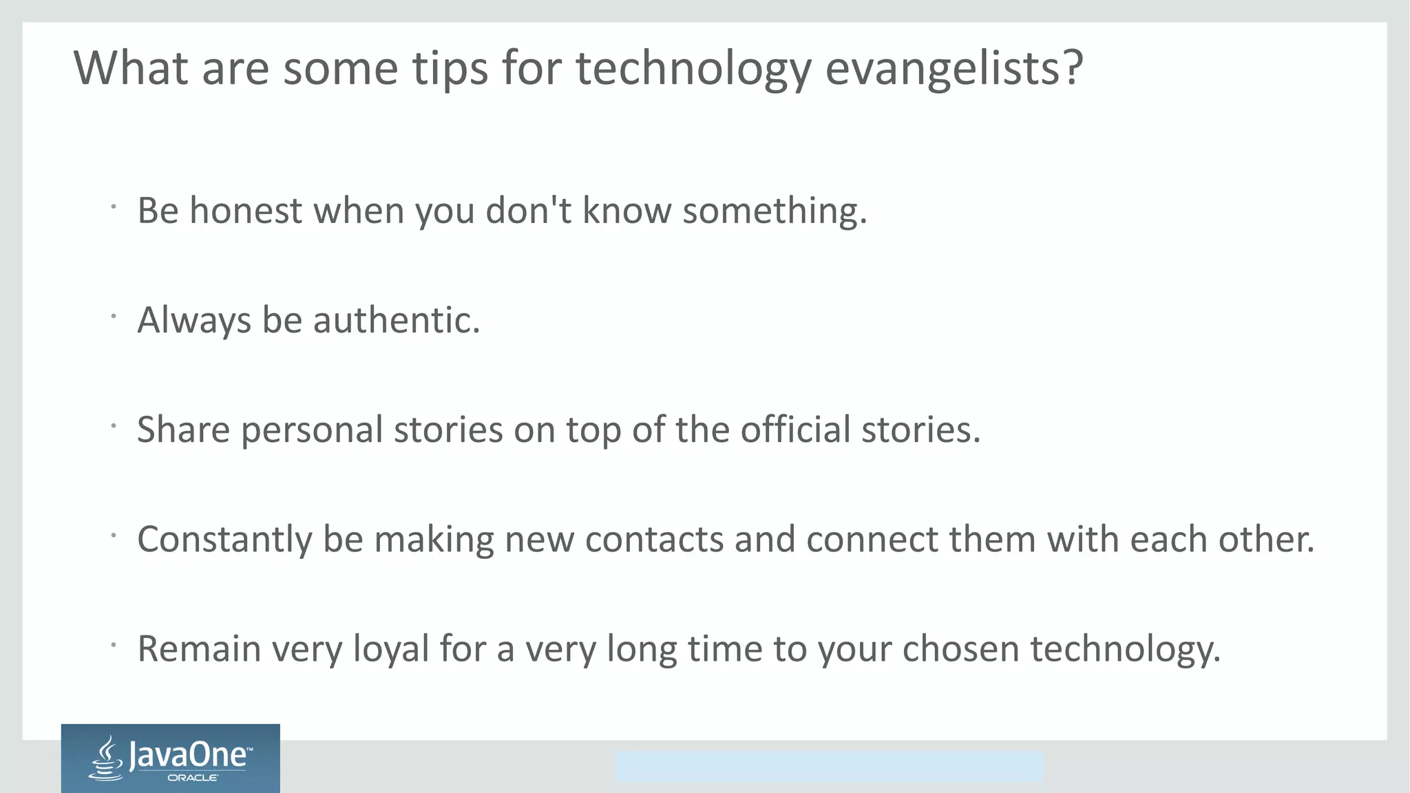 Copyright © 2014, Oracle and/or its affiliates. All rights reserved.
What are some tips for technology evangelists?
•
Be honest when you don't know something.
•
Always be authentic.
•
Share personal stories on top of the official stories.
•
Constantly be making new contacts and connect them with each other.
•
Remain very loyal for a very long time to your chosen technology.
 