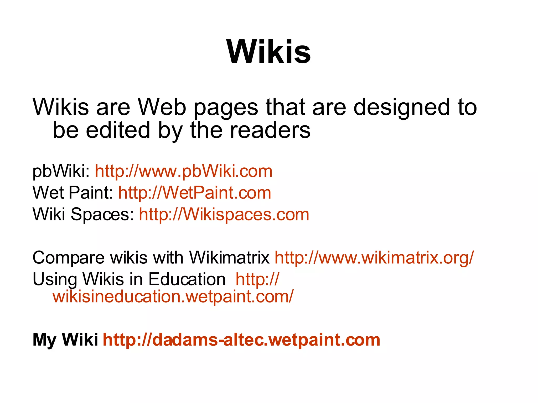 Wikis Wikis are Web pages that are designed to be edited by the readers    pbWiki:  http://www.pbWiki.com Wet Paint:  http://WetPaint.com Wiki Spaces:  http://Wikispaces.com Compare wikis with Wikimatrix  http://www.wikimatrix.org/ Using Wikis in Education   http:// wikisineducation.wetpaint.com / My Wiki  http://dadams- altec.wetpaint.com   