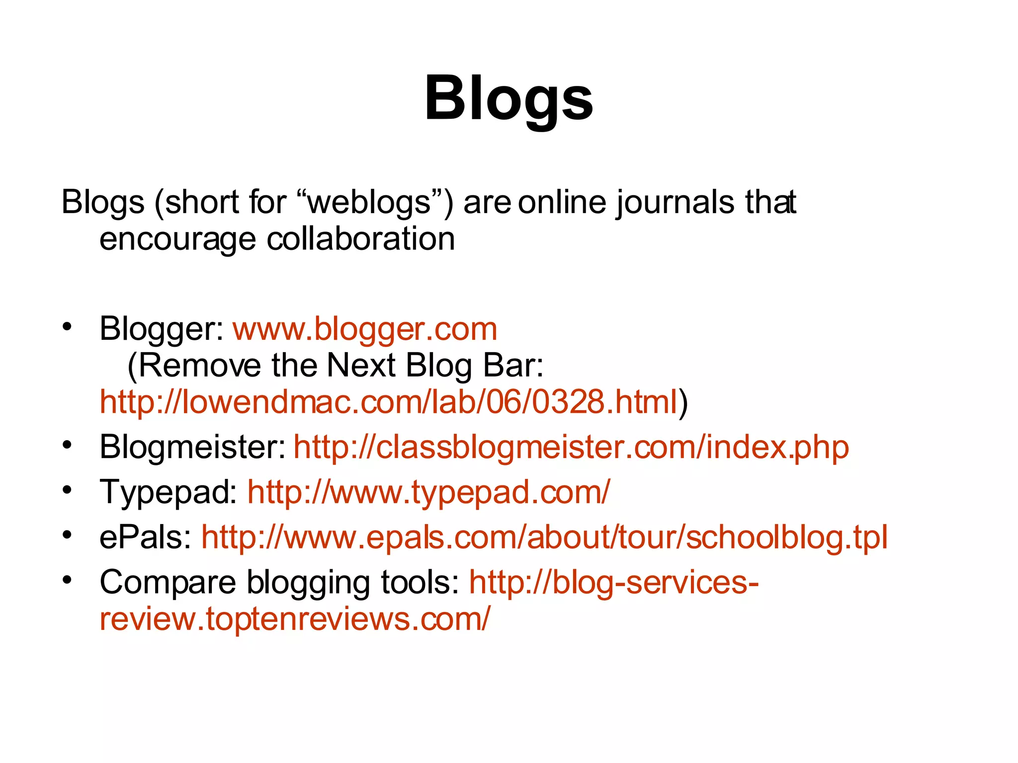 Blogs Blogs (short for “weblogs”) are online journals that encourage collaboration Blogger:  www.blogger.com    (Remove the Next Blog Bar:  http://lowendmac.com/lab/06/0328.html ) Blogmeister:  http:// classblogmeister.com/index.php Typepad:  http:// www.typepad.com / ePals:  http:// www.epals.com/about/tour/schoolblog.tpl Compare blogging tools:  http://blog-services- review.toptenreviews.com / 