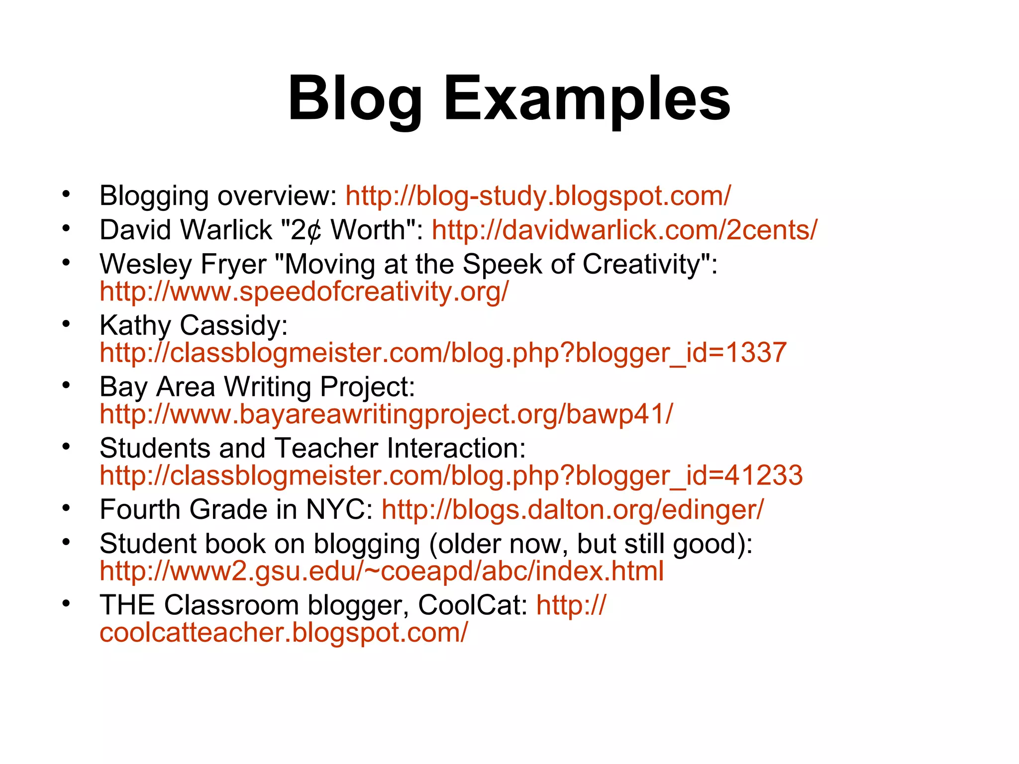 Blog Examples Blogging overview:  http://blog- study.blogspot.com / David Warlick &quot;2¢ Worth&quot;:  http://davidwarlick.com/2cents/ Wesley Fryer &quot;Moving at the Speek of Creativity&quot;:  http://www.speedofcreativity.org/ Kathy Cassidy:  http://classblogmeister.com/blog.php?blogger_id=1337 Bay Area Writing Project:  http://www.bayareawritingproject.org/bawp41/ Students and Teacher Interaction:  http://classblogmeister.com/blog.php?blogger_id=41233 Fourth Grade in NYC:  http://blogs.dalton.org/edinger/ Student book on blogging (older now, but still good):  http://www2.gsu.edu/~coeapd/abc/index.html THE Classroom blogger, CoolCat:  http:// coolcatteacher.blogspot.com / 